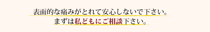 表面的な痛みがとれて安心しないでください。私どもにご相談ください。